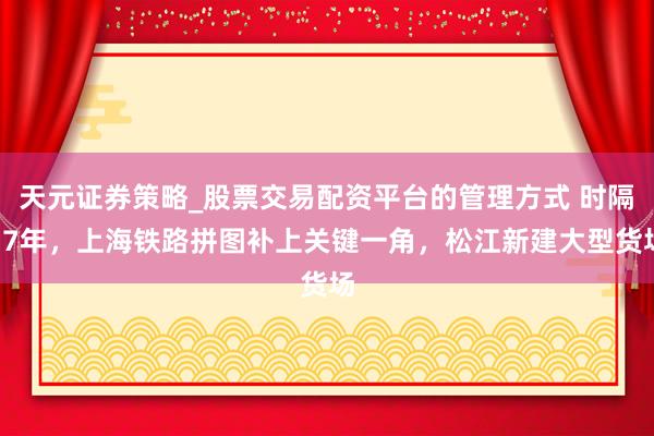 天元证券策略_股票交易配资平台的管理方式 时隔17年，上海铁路拼图补上关键一角，松江新建大型货场