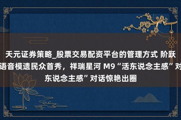 天元证券策略_股票交易配资平台的管理方式 阶跃星辰端到端语音模遗民众首秀，祥瑞星河 M9“活东说念主感”对话惊艳出圈