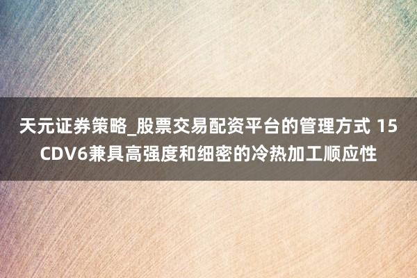 天元证券策略_股票交易配资平台的管理方式 15CDV6兼具高强度和细密的冷热加工顺应性