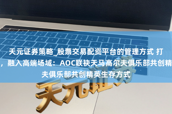 天元证券策略_股票交易配资平台的管理方式 打破圈层壁垒，融入高端场域：AOC联袂天马高尔夫俱乐部共创精英生存方式