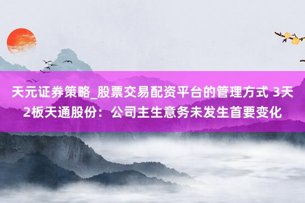 天元证券策略_股票交易配资平台的管理方式 3天2板天通股份：公司主生意务未发生首要变化