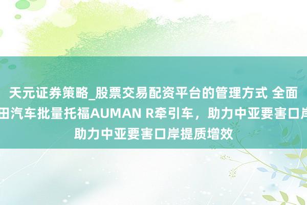 天元证券策略_股票交易配资平台的管理方式 全面外西化|福田汽车批量托福AUMAN R牵引车，助力中亚要害口岸提质增效