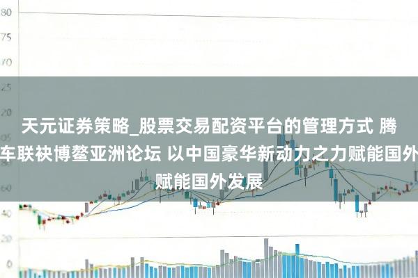 天元证券策略_股票交易配资平台的管理方式 腾势汽车联袂博鳌亚洲论坛 以中国豪华新动力之力赋能国外发展
