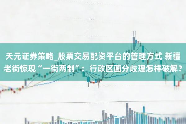 天元证券策略_股票交易配资平台的管理方式 新疆老街惊现“一街两制”：行政区画分歧理怎样破解？