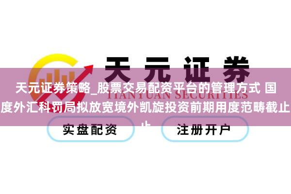 天元证券策略_股票交易配资平台的管理方式 国度外汇科罚局拟放宽境外凯旋投资前期用度范畴截止