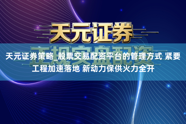 天元证券策略_股票交易配资平台的管理方式 紧要工程加速落地 新动力保供火力全开