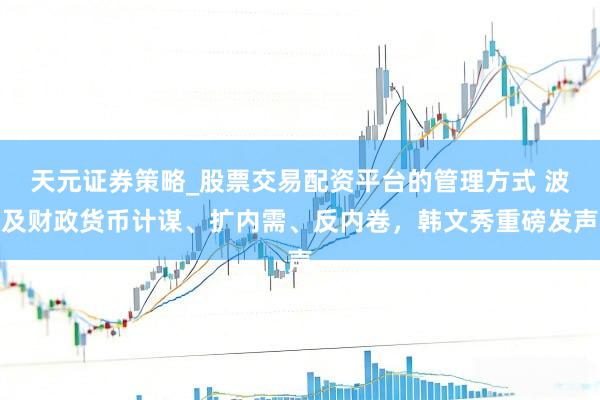 天元证券策略_股票交易配资平台的管理方式 波及财政货币计谋、扩内需、反内卷，韩文秀重磅发声