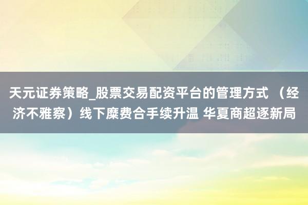 天元证券策略_股票交易配资平台的管理方式 （经济不雅察）线下糜费合手续升温 华夏商超逐新局