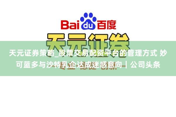 天元证券策略_股票交易配资平台的管理方式 妙可蓝多与沙特乳企达成迷惑意向｜公司头条