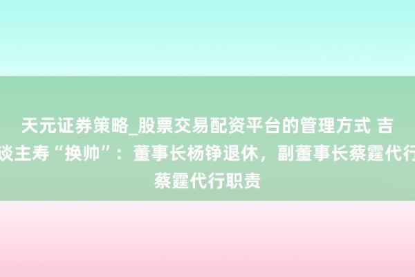 天元证券策略_股票交易配资平台的管理方式 吉利东谈主寿“换帅”：董事长杨铮退休，副董事长蔡霆代行职责