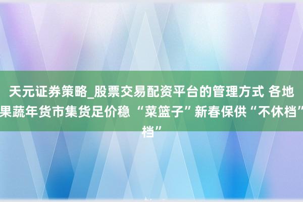 天元证券策略_股票交易配资平台的管理方式 各地果蔬年货市集货足价稳 “菜篮子”新春保供“不休档”