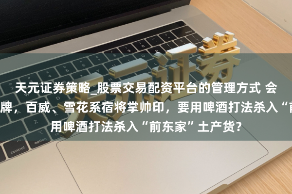 天元证券策略_股票交易配资平台的管理方式 会稽山董事会大洗牌，百威、雪花系宿将掌帅印，要用啤酒打法杀入“前东家”土产货？