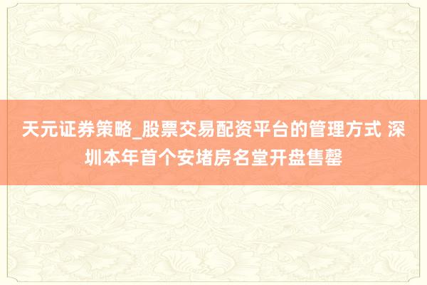 天元证券策略_股票交易配资平台的管理方式 深圳本年首个安堵房名堂开盘售罄