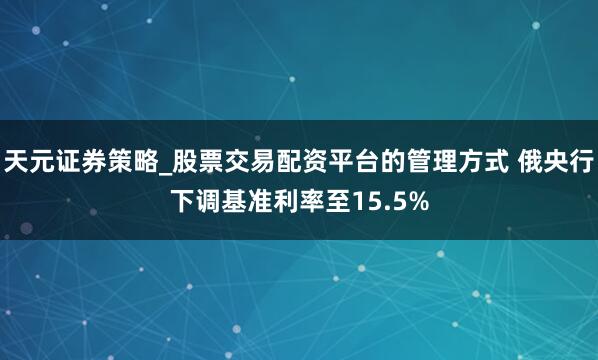 天元证券策略_股票交易配资平台的管理方式 俄央行下调基准利率至15.5%