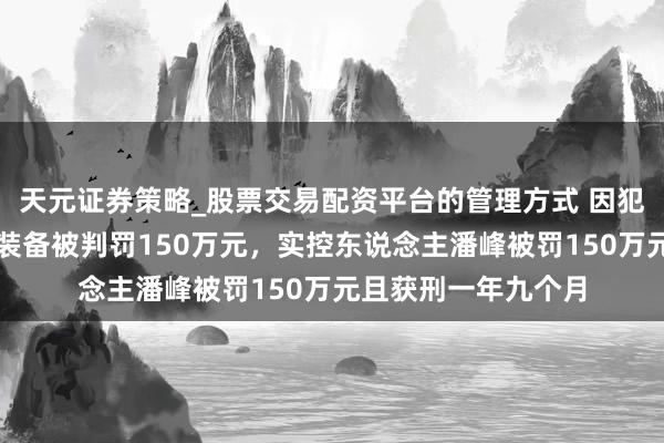 天元证券策略_股票交易配资平台的管理方式 因犯单元贿赂罪,捷强装备被判罚150万元,实控东说念主潘峰被罚150万元且获刑一年九个月
