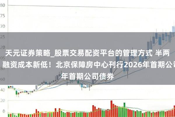 天元证券策略_股票交易配资平台的管理方式 半两财经｜融资成本新低！北京保障房中心刊行2026年首期公司债券