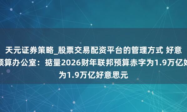 天元证券策略_股票交易配资平台的管理方式 好意思国会预算办公室:掂量2026财年联邦预算赤字为1.9万亿好意思元