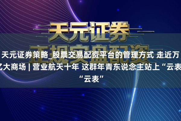 天元证券策略_股票交易配资平台的管理方式 走近万亿大商场 | 营业航天十年 这群年青东说念主站上“云表”