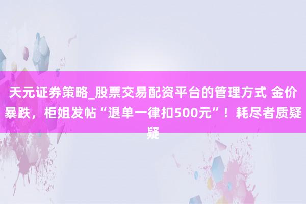 天元证券策略_股票交易配资平台的管理方式 金价暴跌，柜姐发帖“退单一律扣500元”！耗尽者质疑