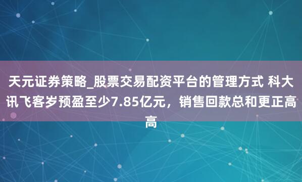 天元证券策略_股票交易配资平台的管理方式 科大讯飞客岁预盈至少7.85亿元，销售回款总和更正高