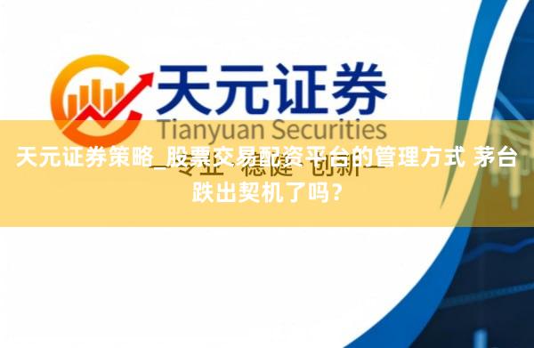 天元证券策略_股票交易配资平台的管理方式 茅台跌出契机了吗？