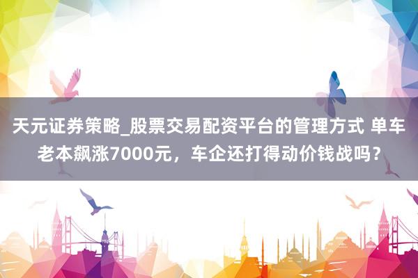 天元证券策略_股票交易配资平台的管理方式 单车老本飙涨7000元，车企还打得动价钱战吗？