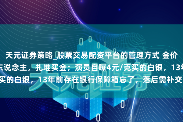天元证券策略_股票交易配资平台的管理方式 金价暴跌，深圳水贝挤满了东说念主，扎堆买金；演员自曝4元/克买的白银，13年前存在银行保障箱忘了，落后需补交7000多元