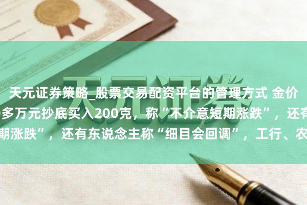 天元证券策略_股票交易配资平台的管理方式 金价大跳水后,男人斥资20多万元抄底买入200克,称“不介意短期涨跌”,还有东说念主称“细目会回调”,工行、农行、交行公告