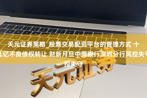 天元证券策略_股票交易配资平台的管理方式 十几亿不良债权转让 财新月旦中原银行深圳分行风控失守