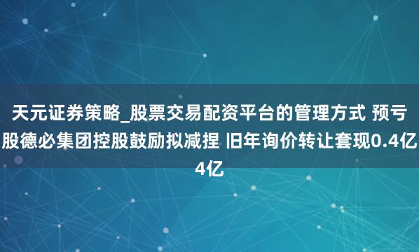 天元证券策略_股票交易配资平台的管理方式 预亏股德必集团控股鼓励拟减捏 旧年询价转让套现0.4亿