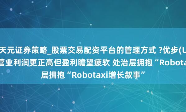 天元证券策略_股票交易配资平台的管理方式 ?优步(UBER.US)Q4营业利润更正高但盈利瞻望疲软 处治层拥抱“Robotaxi增长叙事”