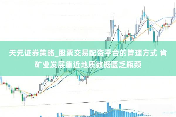 天元证券策略_股票交易配资平台的管理方式 肯矿业发展靠近地质数据匮乏瓶颈